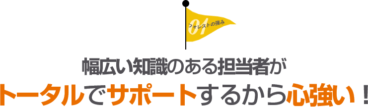 幅広い知識のある担当者がトータルでサポートするから心強い！