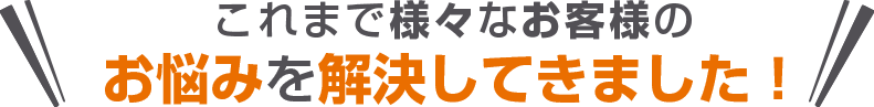 これまで様々なお客様のお悩みを解決してきました！